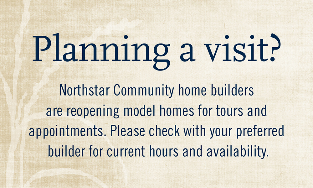 Planning a visit? Northstar Community home builders are reopening model homes for tours and appointments. Please check with your preferred builder for current hours and availability.